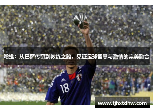 哈维：从巴萨传奇到教练之路，见证足球智慧与激情的完美融合