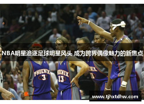 NBA明星追逐足球明星风头 成为跨界偶像魅力的新焦点