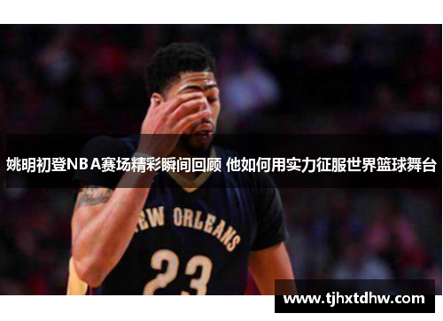 姚明初登NBA赛场精彩瞬间回顾 他如何用实力征服世界篮球舞台