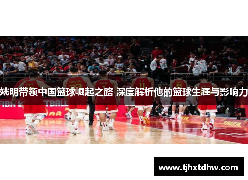 姚明带领中国篮球崛起之路 深度解析他的篮球生涯与影响力