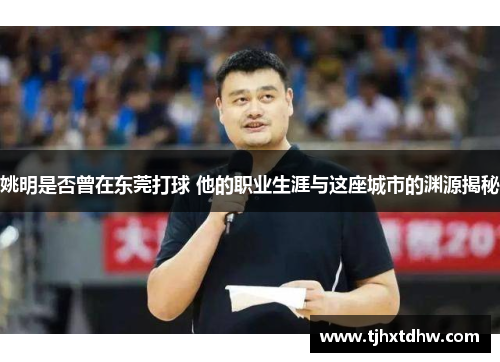 姚明是否曾在东莞打球 他的职业生涯与这座城市的渊源揭秘