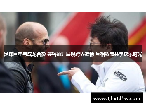 足球巨星与成龙合影 笑容灿烂展现跨界友情 互相致敬共享快乐时光
