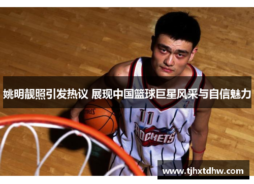 姚明靓照引发热议 展现中国篮球巨星风采与自信魅力