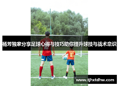 杨芳独家分享足球心得与技巧助你提升球技与战术意识