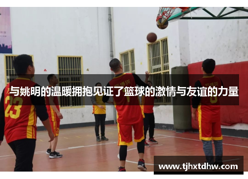 与姚明的温暖拥抱见证了篮球的激情与友谊的力量