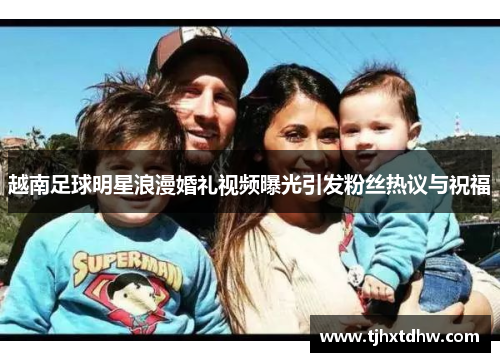 越南足球明星浪漫婚礼视频曝光引发粉丝热议与祝福