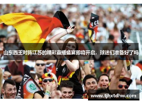 山东西王对阵江苏的精彩直播盛宴即将开启，球迷们准备好了吗
