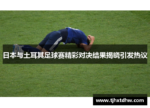 日本与土耳其足球赛精彩对决结果揭晓引发热议