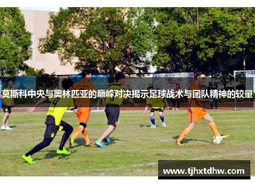 莫斯科中央与奥林匹亚的巅峰对决揭示足球战术与团队精神的较量